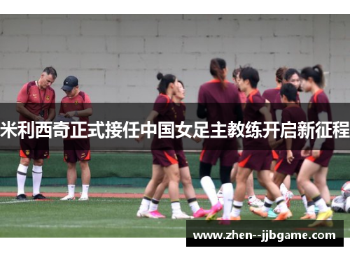 米利西奇正式接任中国女足主教练开启新征程 米利西奇正式接任中国女足主教练开启新征程